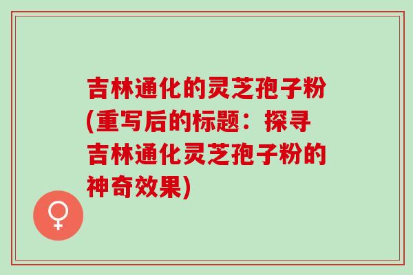 吉林通化的灵芝孢子粉(重写后的标题：探寻吉林通化灵芝孢子粉的神奇效果)