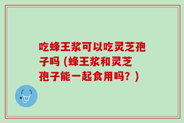 吃蜂王浆可以吃灵芝孢子吗 (蜂王浆和灵芝孢子能一起食用吗？)