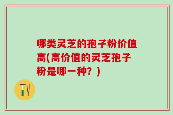 哪类灵芝的孢子粉价值高(高价值的灵芝孢子粉是哪一种？)