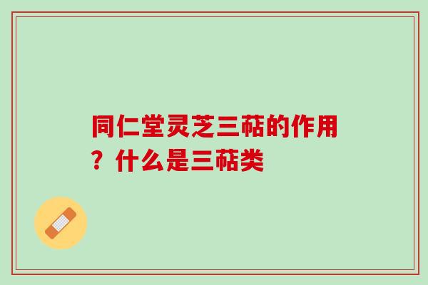 同仁堂灵芝三萜的作用？什么是三萜类