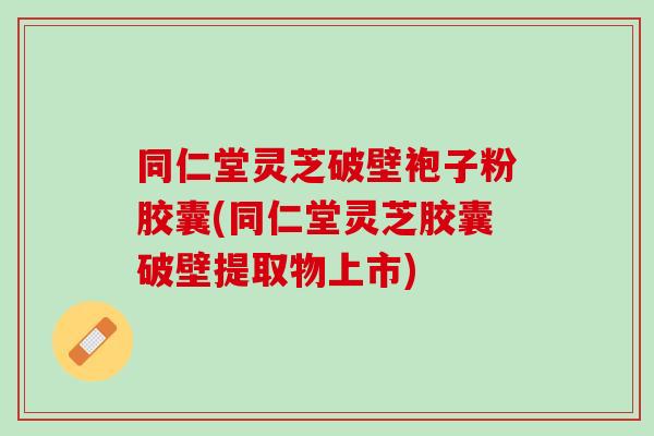 同仁堂灵芝破壁袍子粉胶囊(同仁堂灵芝胶囊破壁提取物上市)