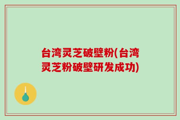 台湾灵芝破壁粉(台湾灵芝粉破壁研发成功)