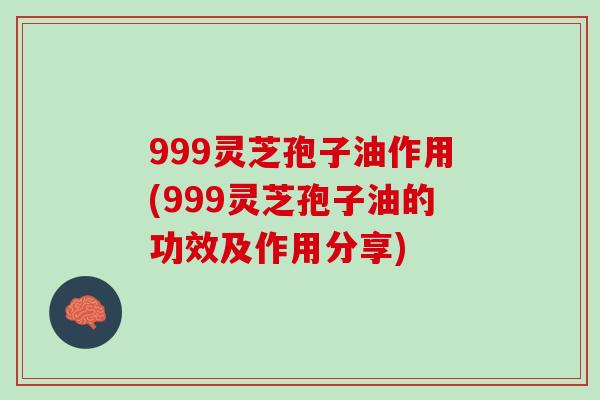 999灵芝孢子油作用(999灵芝孢子油的功效及作用分享)