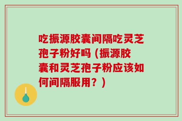 吃振源胶囊间隔吃灵芝孢子粉好吗 (振源胶囊和灵芝孢子粉应该如何间隔服用？)