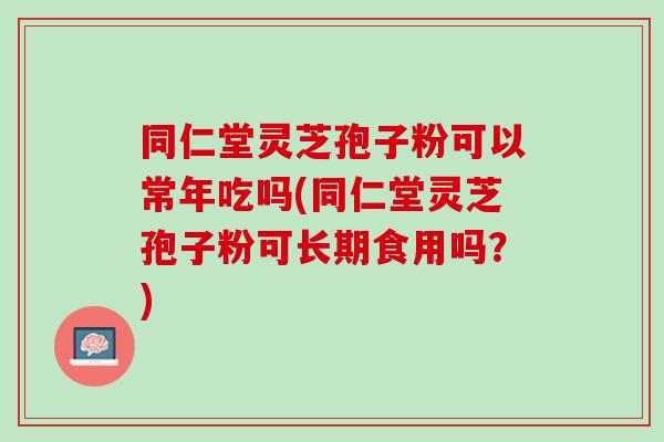 同仁堂灵芝孢子粉可以常年吃吗(同仁堂灵芝孢子粉可长期食用吗？)