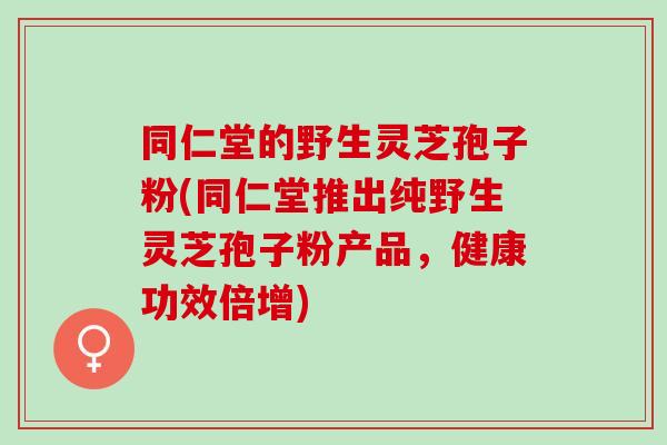 同仁堂的野生灵芝孢子粉(同仁堂推出纯野生灵芝孢子粉产品，健康功效倍增)