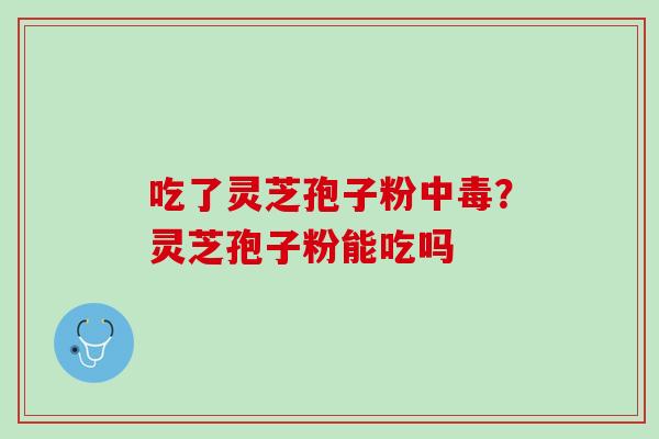 吃了灵芝孢子粉中毒?灵芝孢子粉能吃吗 吃了灵芝孢子粉中毒?灵芝孢子粉能吃吗