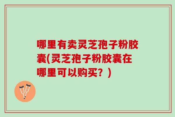 哪里有卖灵芝孢子粉胶囊(灵芝孢子粉胶囊在哪里可以购买?) 哪里有卖灵芝孢子粉胶囊(灵芝孢子粉胶囊在哪里可以购买?)