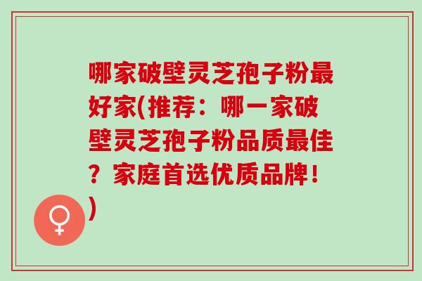 哪家破壁灵芝孢子粉最好家(推荐：哪一家破壁灵芝孢子粉品质最佳？家庭首选优质品牌！)