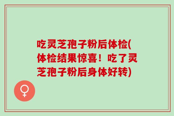 吃灵芝孢子粉后体检(体检结果惊喜！吃了灵芝孢子粉后身体好转)