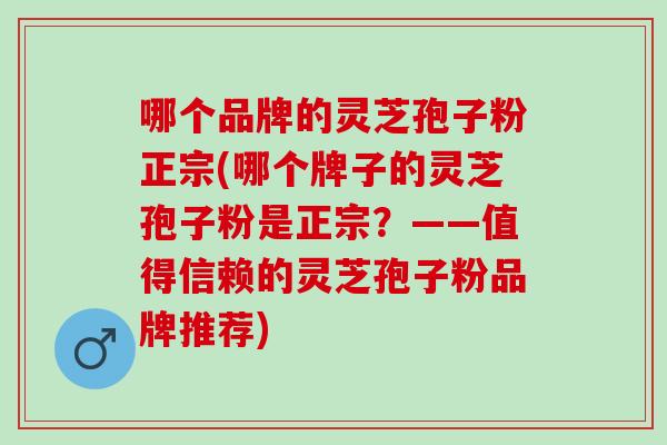 哪个品牌的灵芝孢子粉正宗(哪个牌子的灵芝孢子粉是正宗？——值得信赖的灵芝孢子粉品牌推荐)