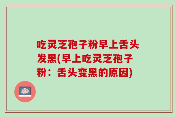 吃灵芝孢子粉早上舌头发黑(早上吃灵芝孢子粉:舌头变黑的原因) 吃灵芝孢子粉早上舌头发黑(早上吃灵芝孢子粉:舌头变黑的原因)