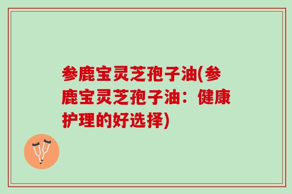 参鹿宝灵芝孢子油(参鹿宝灵芝孢子油:健康护理的好选择) 参鹿宝灵芝孢子油(参鹿宝灵芝孢子油:健康护理的好选择)