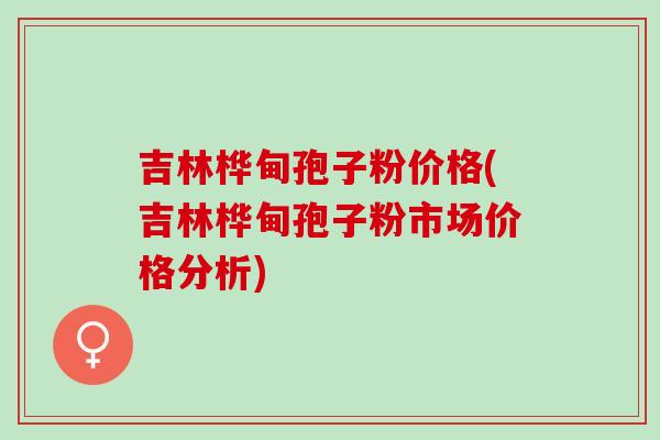 吉林桦甸孢子粉价格(吉林桦甸孢子粉市场价格分析)