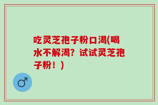 吃灵芝孢子粉口渴(喝水不解渴？试试灵芝孢子粉！)