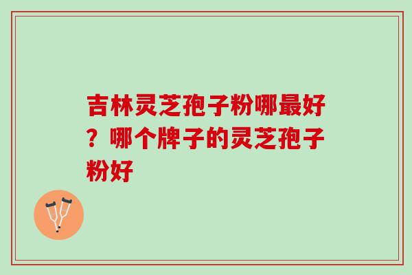 吉林灵芝孢子粉哪最好？哪个牌子的灵芝孢子粉好