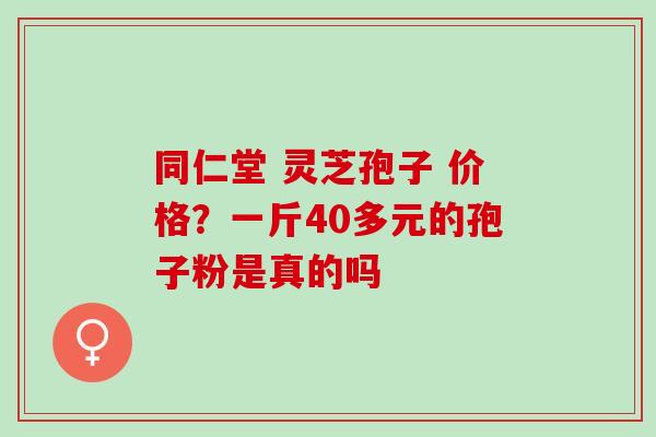 同仁堂 灵芝孢子 价格？一斤40多元的孢子粉是真的吗