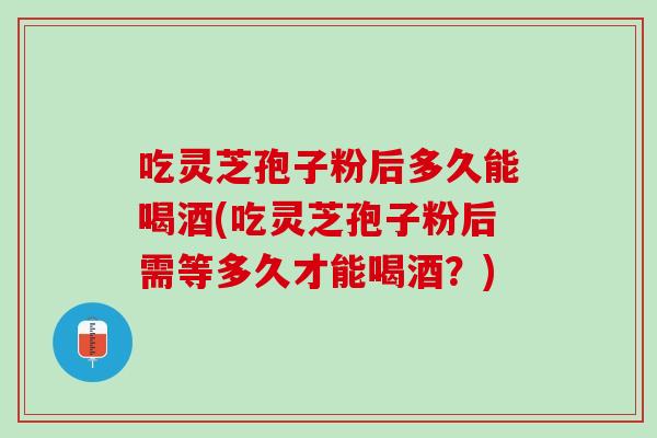 吃灵芝孢子粉后多久能喝酒(吃灵芝孢子粉后需等多久才能喝酒?) 吃灵芝孢子粉后多久能喝酒(吃灵芝孢子粉后需等多久才能喝酒?)