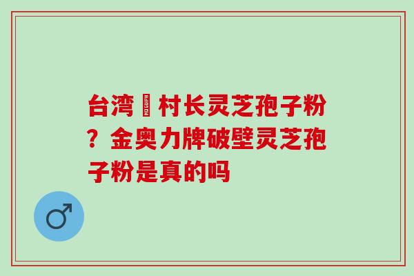 台湾哖村长灵芝孢子粉？金奥力牌破壁灵芝孢子粉是真的吗
