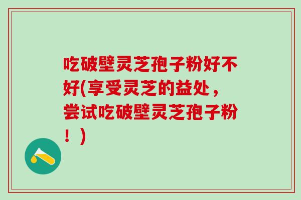 吃破壁灵芝孢子粉好不好(享受灵芝的益处,尝试吃破壁灵芝孢子粉!) 吃破壁灵芝孢子粉好不好(享受灵芝的益处,尝试吃破壁灵芝孢子粉!)