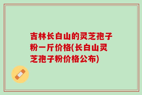 吉林长白山的灵芝孢子粉一斤价格(长白山灵芝孢子粉价格公布)