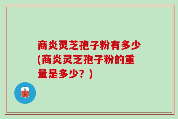 商炎灵芝孢子粉有多少(商炎灵芝孢子粉的重量是多少？)