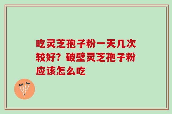 吃灵芝孢子粉一天几次较好？破壁灵芝孢子粉应该怎么吃
