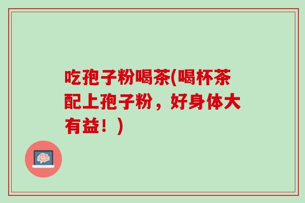 吃孢子粉喝茶(喝杯茶配上孢子粉，好身体大有益！)