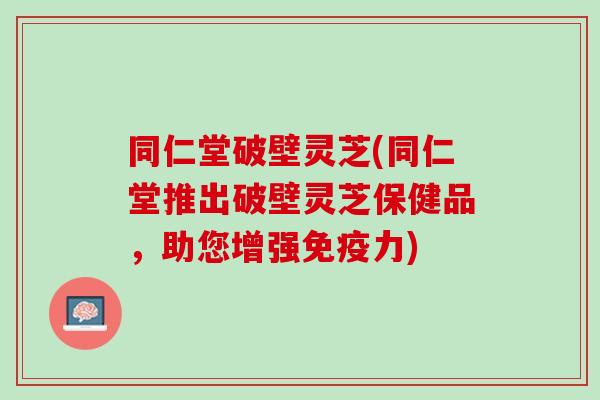 同仁堂破壁灵芝(同仁堂推出破壁灵芝保健品，助您增强免疫力)
