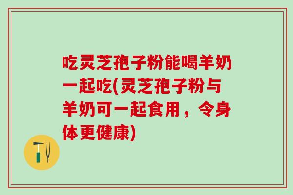吃灵芝孢子粉能喝羊奶一起吃(灵芝孢子粉与羊奶可一起食用，令身体更健康)