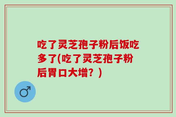 吃了灵芝孢子粉后饭吃多了(吃了灵芝孢子粉后胃口大增？)