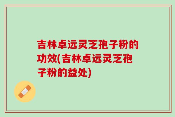 吉林卓远灵芝孢子粉的功效(吉林卓远灵芝孢子粉的益处)