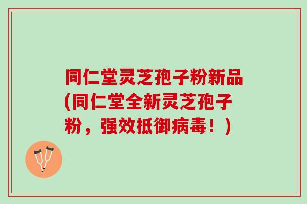 同仁堂灵芝孢子粉新品(同仁堂全新灵芝孢子粉，强效抵御病毒！)