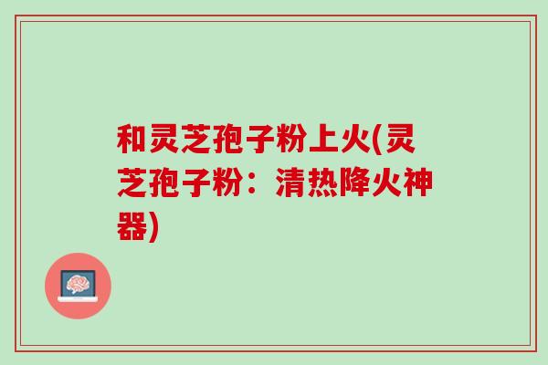 和灵芝孢子粉上火(灵芝孢子粉：清热降火神器)