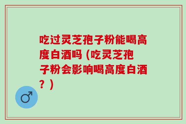 吃过灵芝孢子粉能喝高度白酒吗 (吃灵芝孢子粉会影响喝高度白酒？)