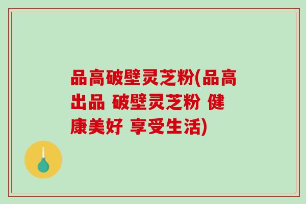 品高破壁灵芝粉(品高出品 破壁灵芝粉 健康美好 享受生活)