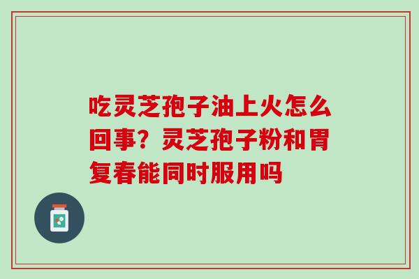 吃灵芝孢子油上火怎么回事？灵芝孢子粉和胃复春能同时服用吗
