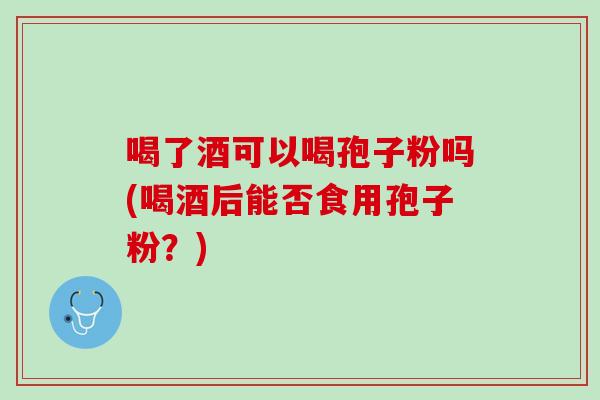 喝了酒可以喝孢子粉吗(喝酒后能否食用孢子粉？)