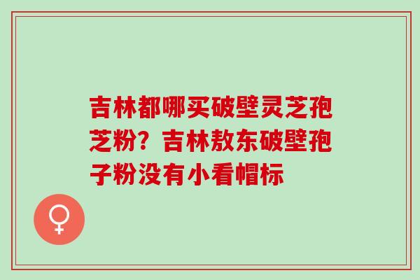 吉林都哪买破壁灵芝孢芝粉?吉林敖东破壁孢子粉没有小看帽标 吉林都哪买破壁灵芝孢芝粉?吉林敖东破壁孢子粉没有小看帽标