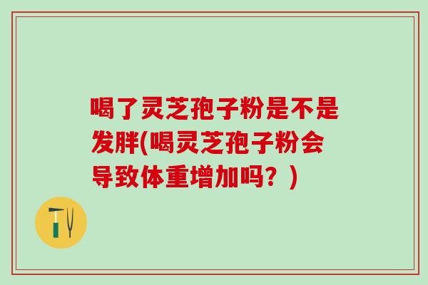 喝了灵芝孢子粉是不是发胖(喝灵芝孢子粉会导致体重增加吗？)