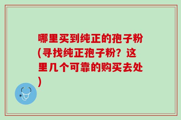 哪里买到纯正的孢子粉(寻找纯正孢子粉？这里几个可靠的购买去处)