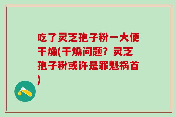 吃了灵芝孢子粉一大便干燥(干燥问题？灵芝孢子粉或许是罪魁祸首)