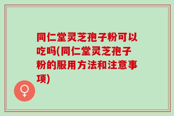 同仁堂灵芝孢子粉可以吃吗(同仁堂灵芝孢子粉的服用方法和注意事项)