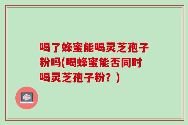 喝了蜂蜜能喝灵芝孢子粉吗(喝蜂蜜能否同时喝灵芝孢子粉?) 喝了蜂蜜能喝灵芝孢子粉吗(喝蜂蜜能否同时喝灵芝孢子粉?)
