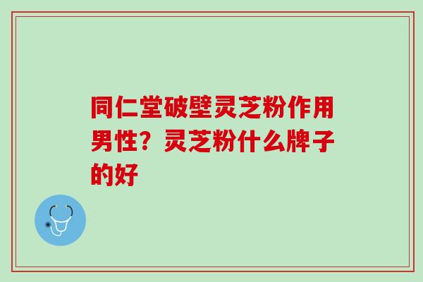 同仁堂破壁灵芝粉作用男性？灵芝粉什么牌子的好