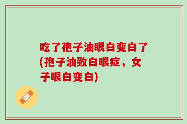吃了孢子油眼白变白了(孢子油致白眼症,女子眼白变白) 吃了孢子油眼白变白了(孢子油致白眼症,女子眼白变白)