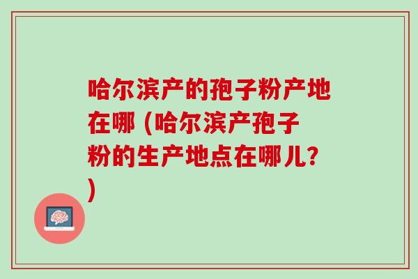哈尔滨产的孢子粉产地在哪 (哈尔滨产孢子粉的生产地点在哪儿？)