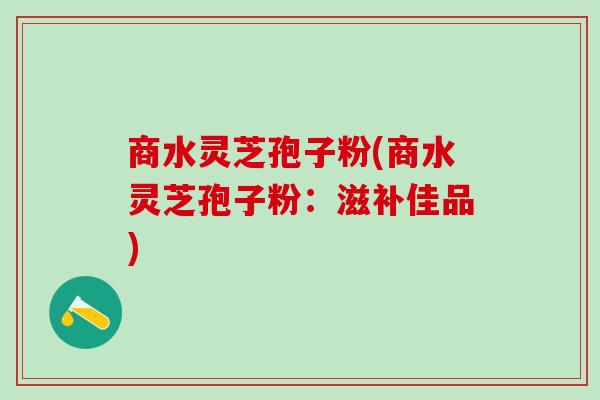 商水灵芝孢子粉(商水灵芝孢子粉：滋补佳品)