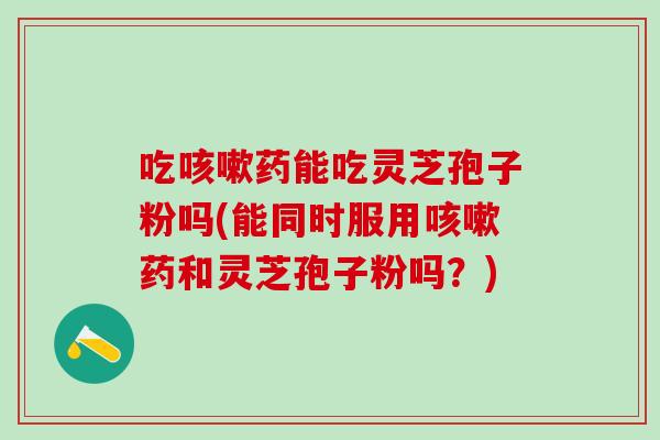 吃咳嗽药能吃灵芝孢子粉吗(能同时服用咳嗽药和灵芝孢子粉吗？)