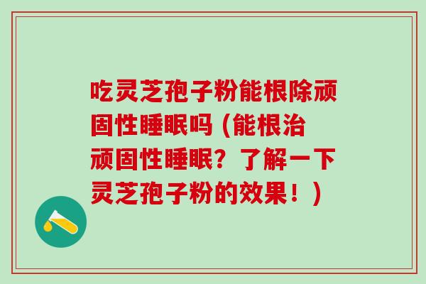 吃灵芝孢子粉能根除顽固性吗 (能根顽固性？了解一下灵芝孢子粉的效果！)